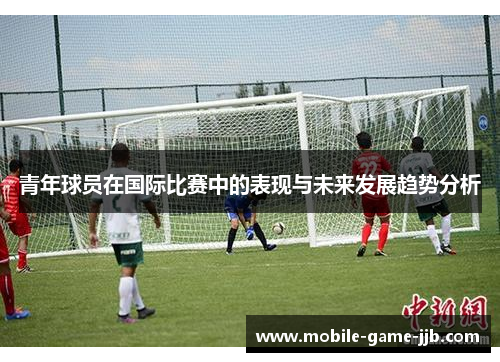 青年球员在国际比赛中的表现与未来发展趋势分析
