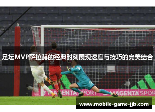 足坛MVP萨拉赫的经典时刻展现速度与技巧的完美结合